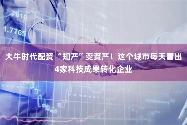 大牛时代配资 “知产”变资产！这个城市每天冒出4家科技成果转化企业