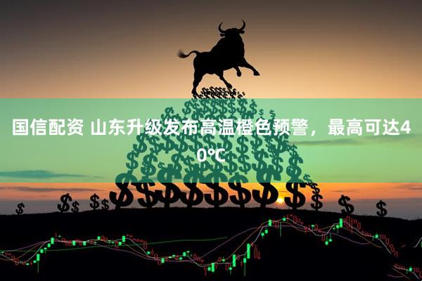 国信配资 山东升级发布高温橙色预警，最高可达40℃