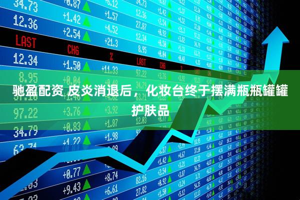 驰盈配资 皮炎消退后，化妆台终于摆满瓶瓶罐罐护肤品