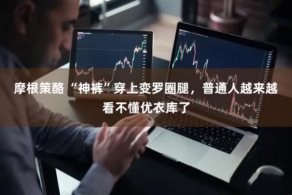摩根策酪 “神裤”穿上变罗圈腿，普通人越来越看不懂优衣库了