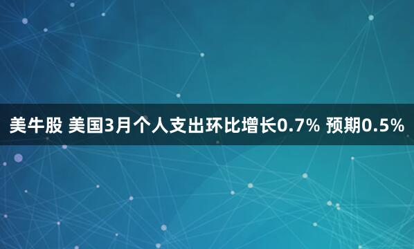 美牛股 美国3月个人支出环比增长0.7% 预期0.5%