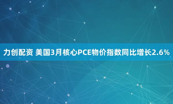 力创配资 美国3月核心PCE物价指数同比增长2.6%
