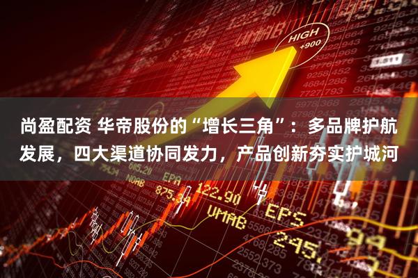 尚盈配资 华帝股份的“增长三角”：多品牌护航发展，四大渠道协同发力，产品创新夯实护城河