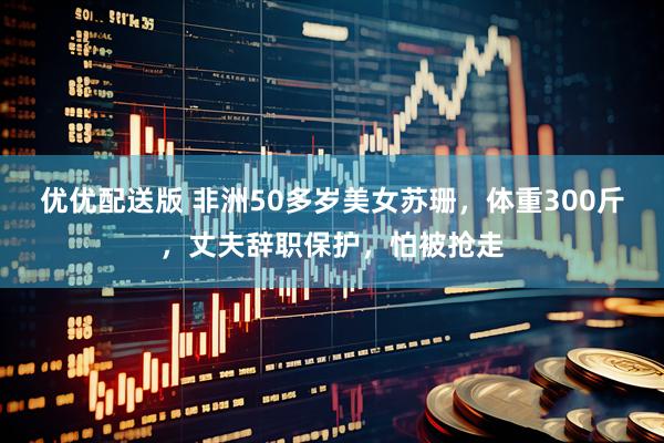 优优配送版 非洲50多岁美女苏珊,体重300斤,丈夫辞职保护,怕被抢走