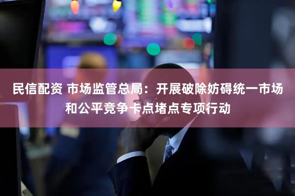 民信配资 市场监管总局：开展破除妨碍统一市场和公平竞争卡点堵点专项行动