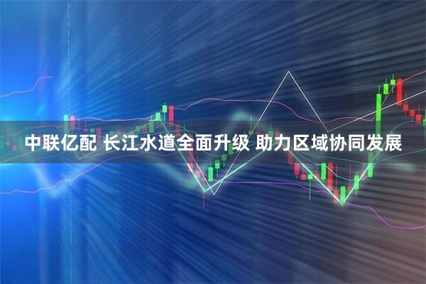 中联亿配 长江水道全面升级 助力区域协同发展