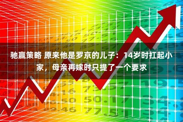 驰赢策略 原来他是罗京的儿子：14岁时扛起小家，母亲再嫁时只提了一个要求