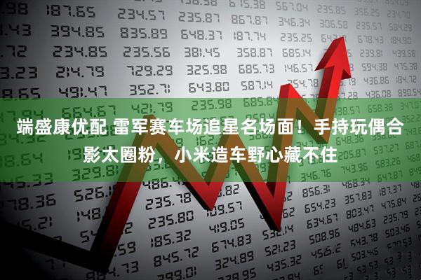 端盛康优配 雷军赛车场追星名场面！手持玩偶合影太圈粉，小米造车野心藏不住