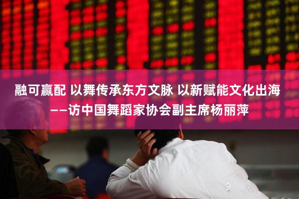 融可赢配 以舞传承东方文脉 以新赋能文化出海 ——访中国舞蹈家协会副主席杨丽萍