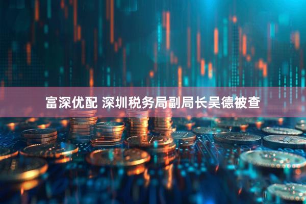 富深优配 深圳税务局副局长吴德被查